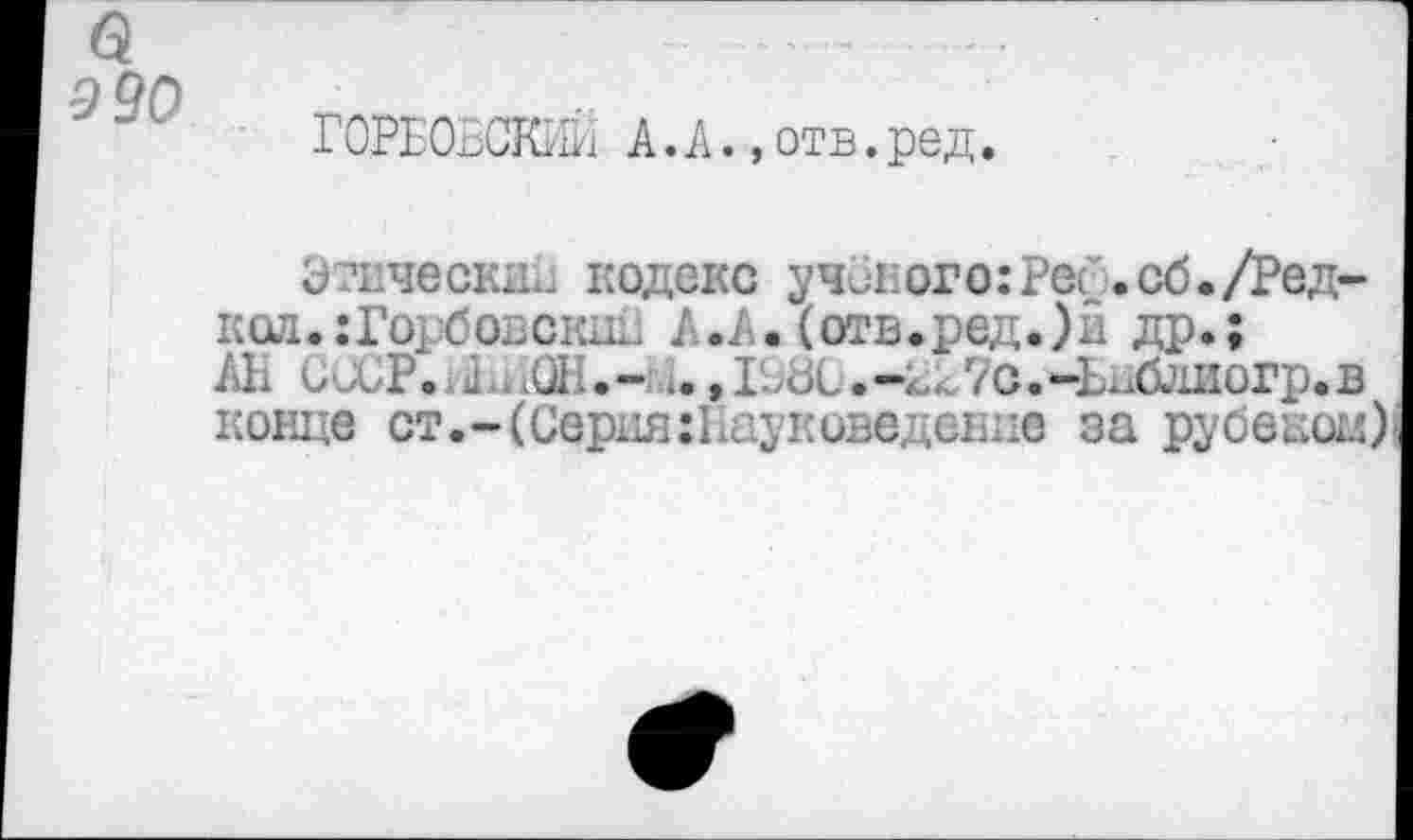 ﻿990
ГОРБОВСКИЙ А.А.,отв.ред.
Этический кодекс ученого:Per.сб./Редкая. гГорбовскдк А.А.(отв.ред.)и др.;
Ah СССР., а ЛСД;.- 4.,1->дС.-^7с.-Ьнблиогр.в конце ст.-(Серия:Науксведение за рубешж)